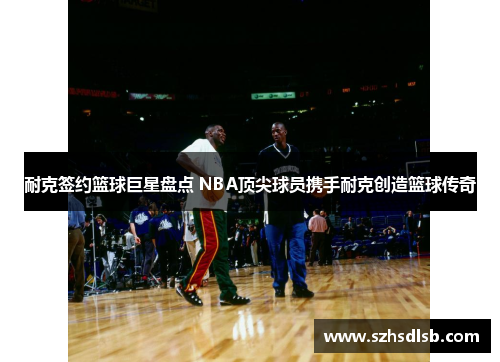 耐克签约篮球巨星盘点 NBA顶尖球员携手耐克创造篮球传奇 耐克签约篮球巨星盘点 NBA顶尖球员携手耐克创造篮球传奇