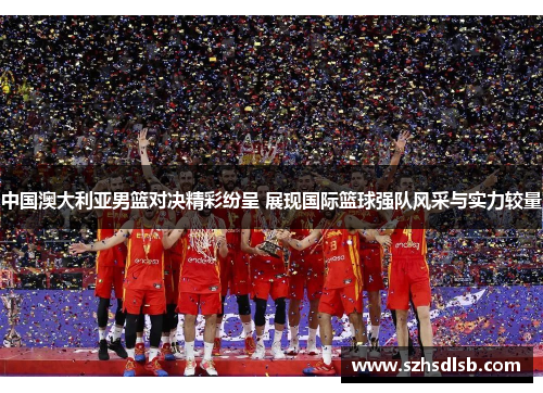 中国澳大利亚男篮对决精彩纷呈 展现国际篮球强队风采与实力较量 中国澳大利亚男篮对决精彩纷呈 展现国际篮球强队风采与实力较量