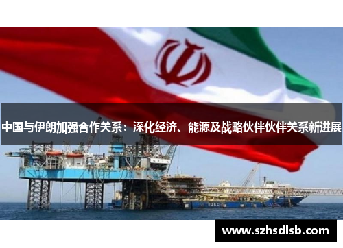 中国与伊朗加强合作关系：深化经济、能源及战略伙伴伙伴关系新进展