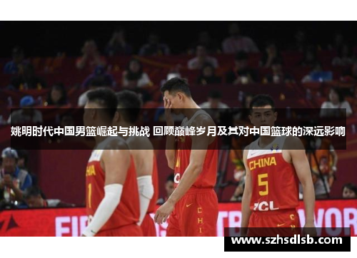 姚明时代中国男篮崛起与挑战 回顾巅峰岁月及其对中国篮球的深远影响 姚明时代中国男篮崛起与挑战 回顾巅峰岁月及其对中国篮球的深远影响