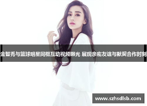 金智秀与篮球明星同框互动视频曝光 展现亲密友谊与默契合作时刻 金智秀与篮球明星同框互动视频曝光 展现亲密友谊与默契合作时刻